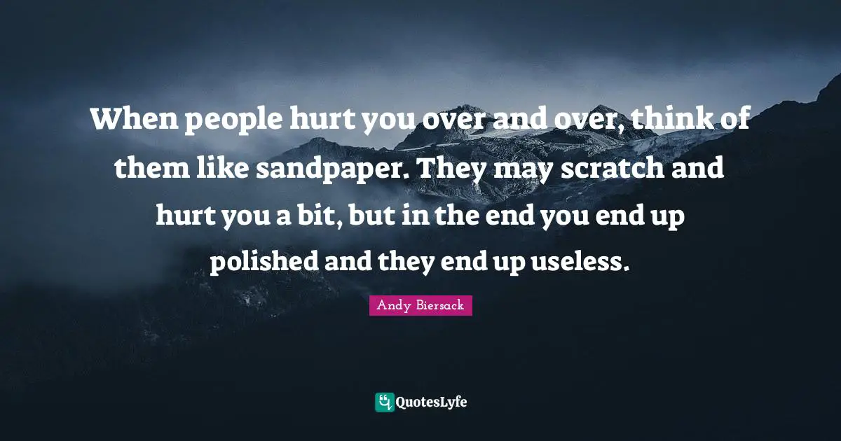 When people hurt you over and over, think of them like sandpaper. They may scratch and hurt you a bit, but in the end you end up polished and they end up useless.