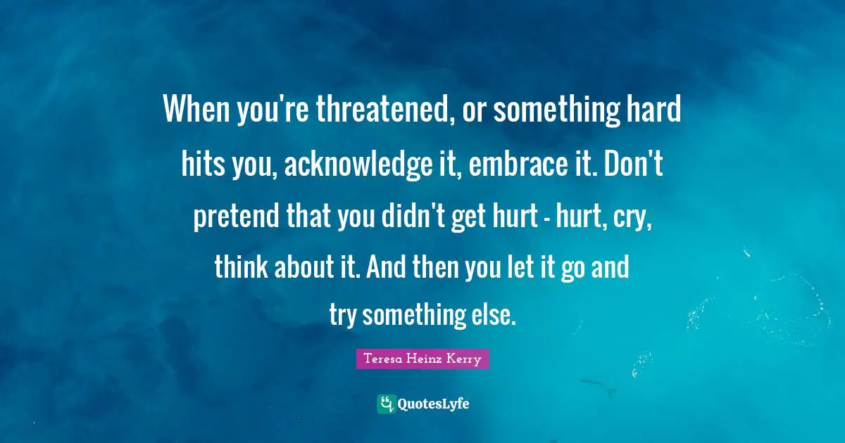 Teresa Heinz Kerry Quotes: When you're threatened, or something hard hits you, acknowledge it, embrace it. Don't pretend that you didn't get hurt - hurt, cry, think about it. And then you let it go and try something else.
