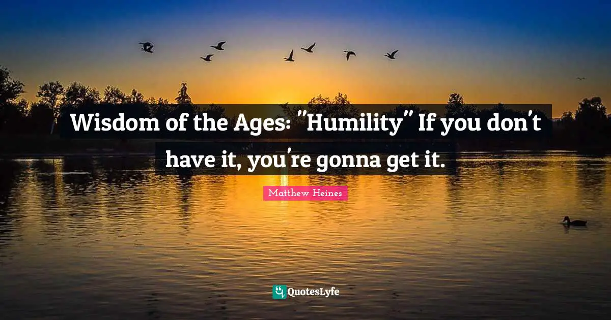 Wisdom of the Ages: "Humility" If you don't have it, you're gonna get it.