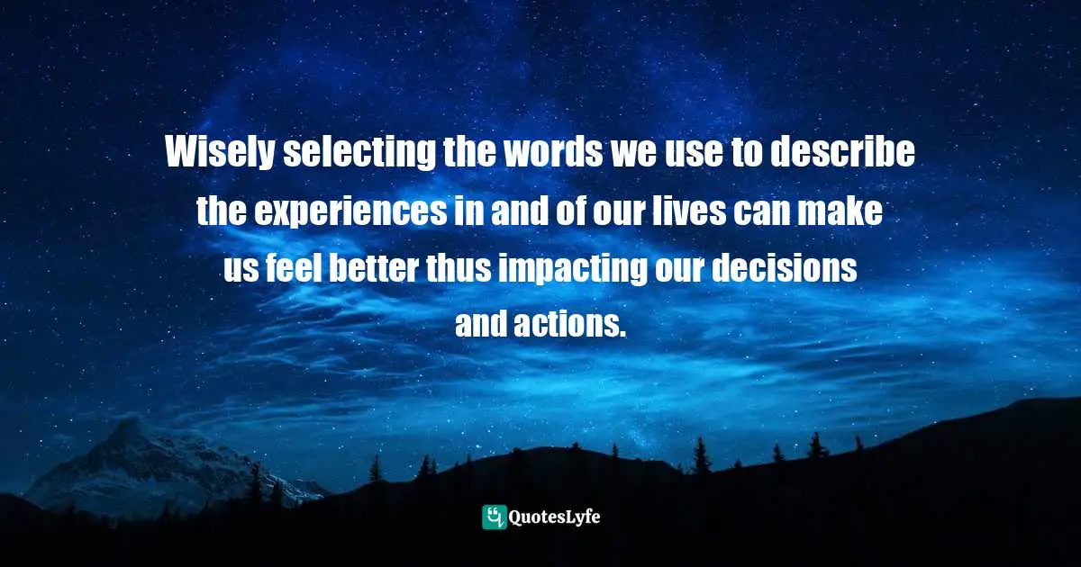 Wisely selecting the words we use to describe the experiences in and of our lives can make us feel better thus impacting our decisions and actions.