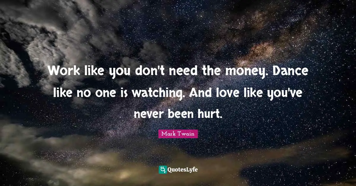 Work like you don't need the money. Dance like no one is watching. And love like you've never been hurt.
