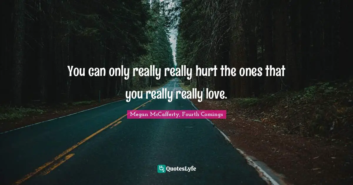 You can only really really hurt the ones that you really really love.