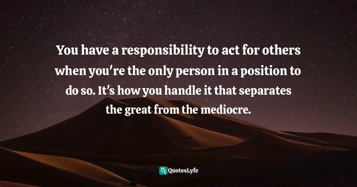 You have a responsibility to act for others when you're the only person in a position to do so. It's how you handle it that separates the great from the mediocre.