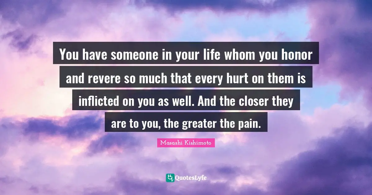 Masashi Kishimoto Quotes: "You have someone in your life whom you honor and revere so much that every hurt on them is inflicted on you as well. And the closer they are to you, the greater the pain."