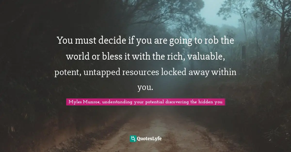 Potential Quotes: "You must decide if you are going to rob the world or bless it with the rich, valuable, potent, untapped resources locked away within you."
