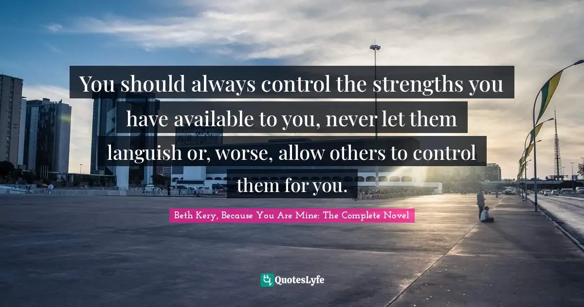 You should always control the strengths you have available to you, never let them languish or, worse, allow others to control them for you.