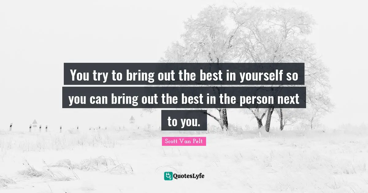 You try to bring out the best in yourself so you can bring out the best in the person next to you.