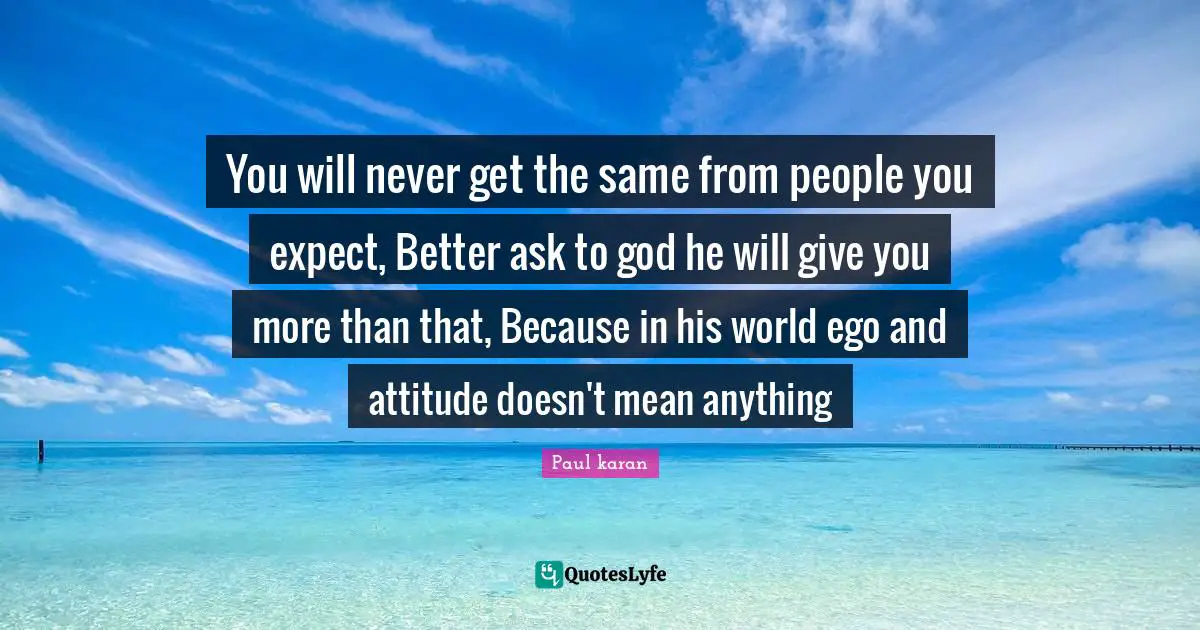 You will never get the same from people you expect, Better ask to god he will give you more than that, Because in his world ego and attitude doesn't mean anything
