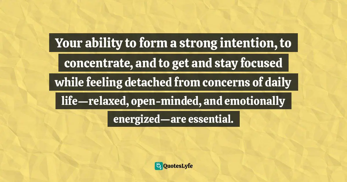 Your ability to form a strong intention, to concentrate, and to get and stay focused while feeling detached from concerns of daily life—relaxed, open-minded, and emotionally energized—are essential.