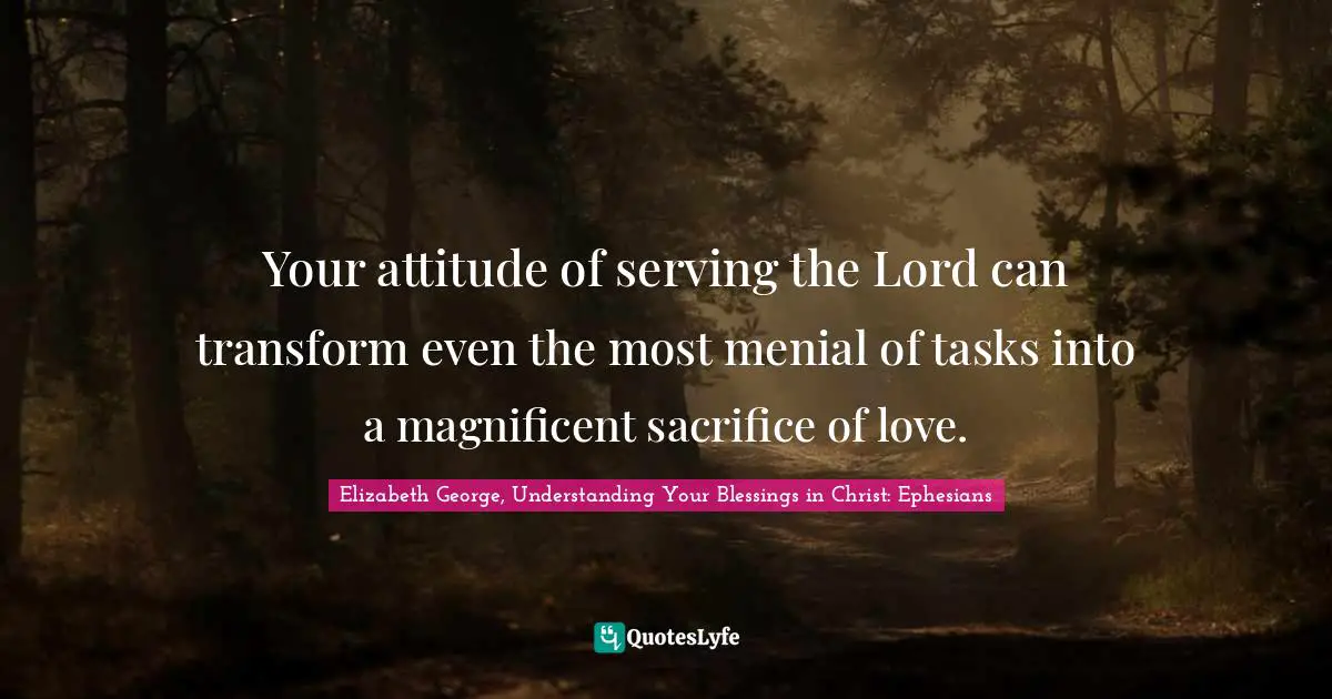 Your attitude of serving the Lord can transform even the most menial of tasks into a magnificent sacrifice of love.
