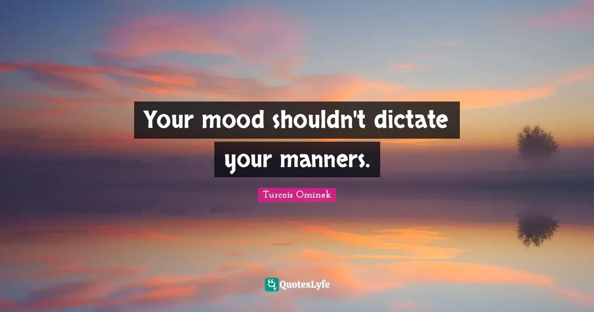 Your mood shouldn't dictate your manners.