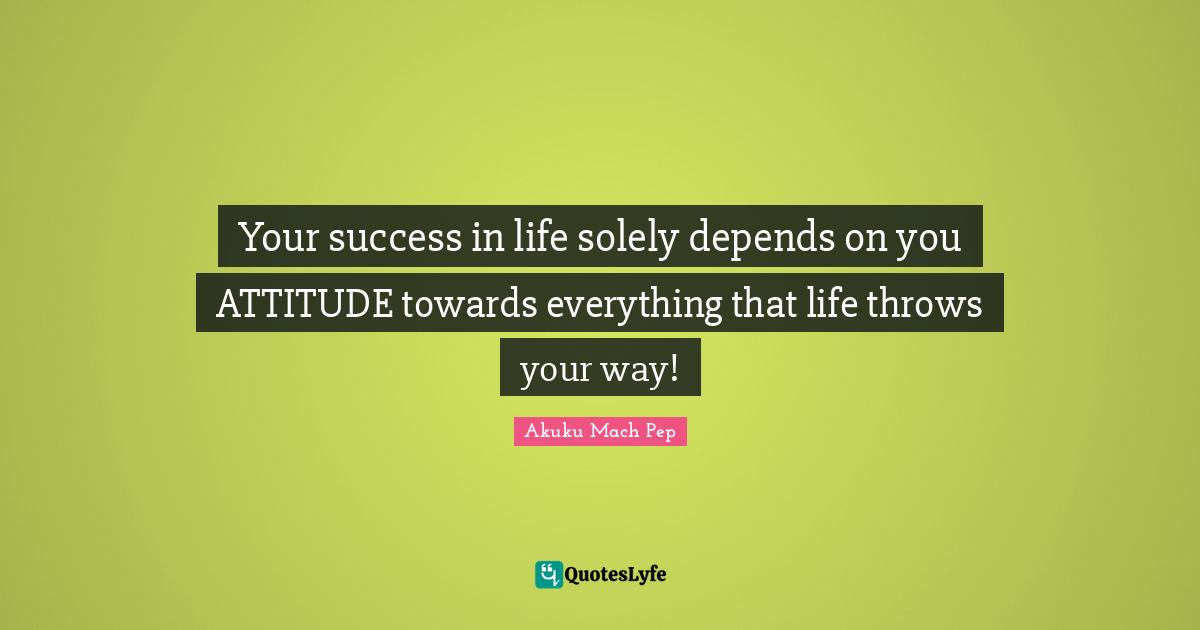 Your success in life solely depends on you ATTITUDE towards everything that life throws your way!