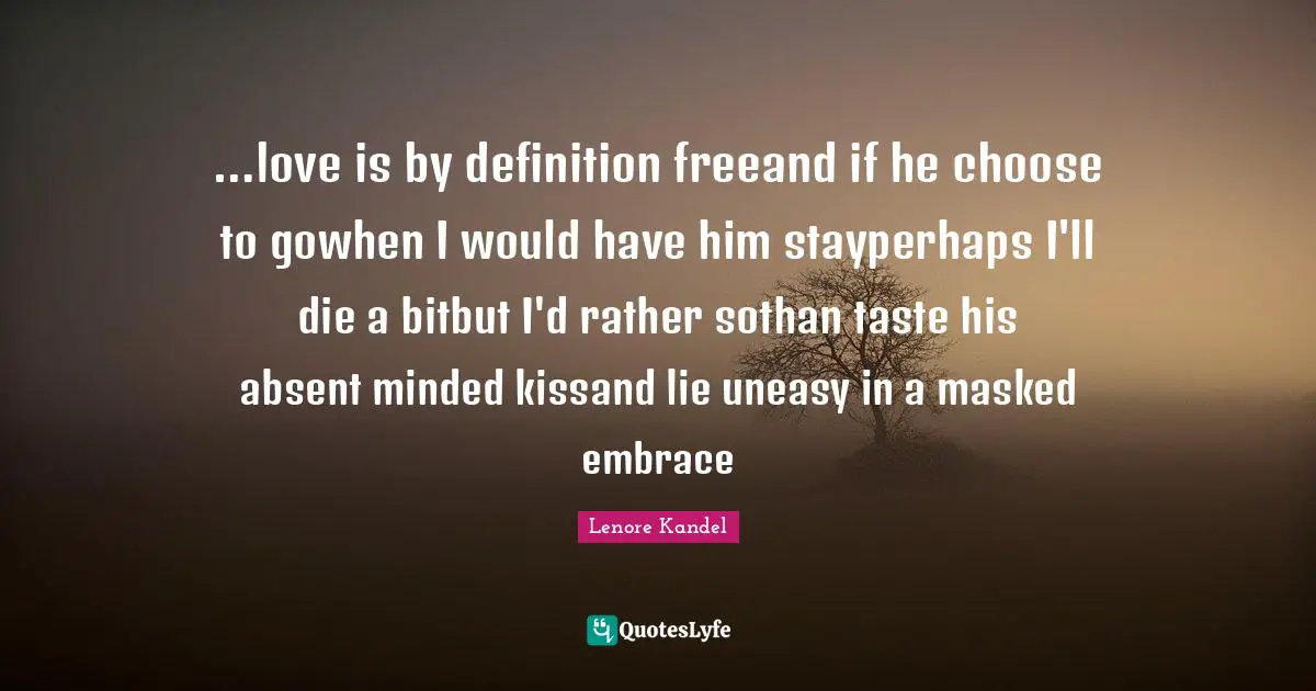 …love is by definition freeand if he choose to gowhen I would have him stayperhaps I'll die a bitbut I'd rather sothan taste his absent minded kissand lie uneasy in a masked embrace
