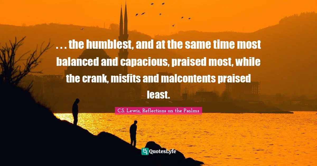 . . . the humblest, and at the same time most balanced and capacious, praised most, while the crank, misfits and malcontents praised least.