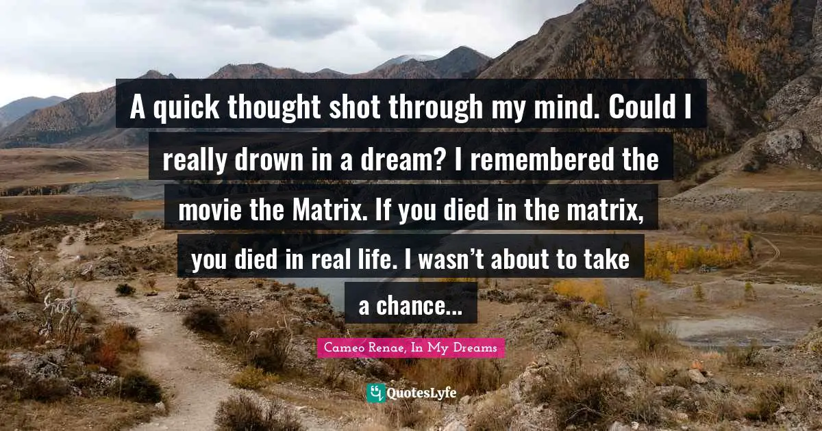 Young Adult Fiction Quotes: "A quick thought shot through my mind. Could I really drown in a dream? I remembered the movie the Matrix. If you died in the matrix, you died in real life. I wasn’t about to take a chance..."