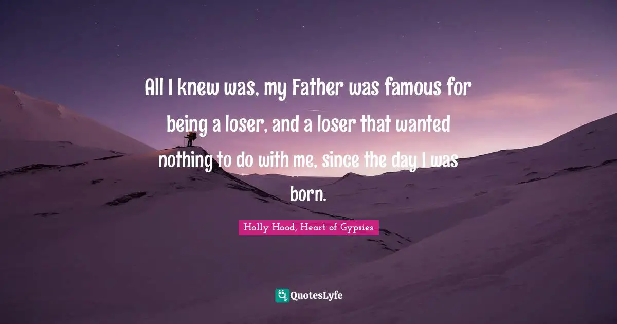 All I knew was, my Father was famous for being a loser, and a loser that wanted nothing to do with me, since the day I was born.