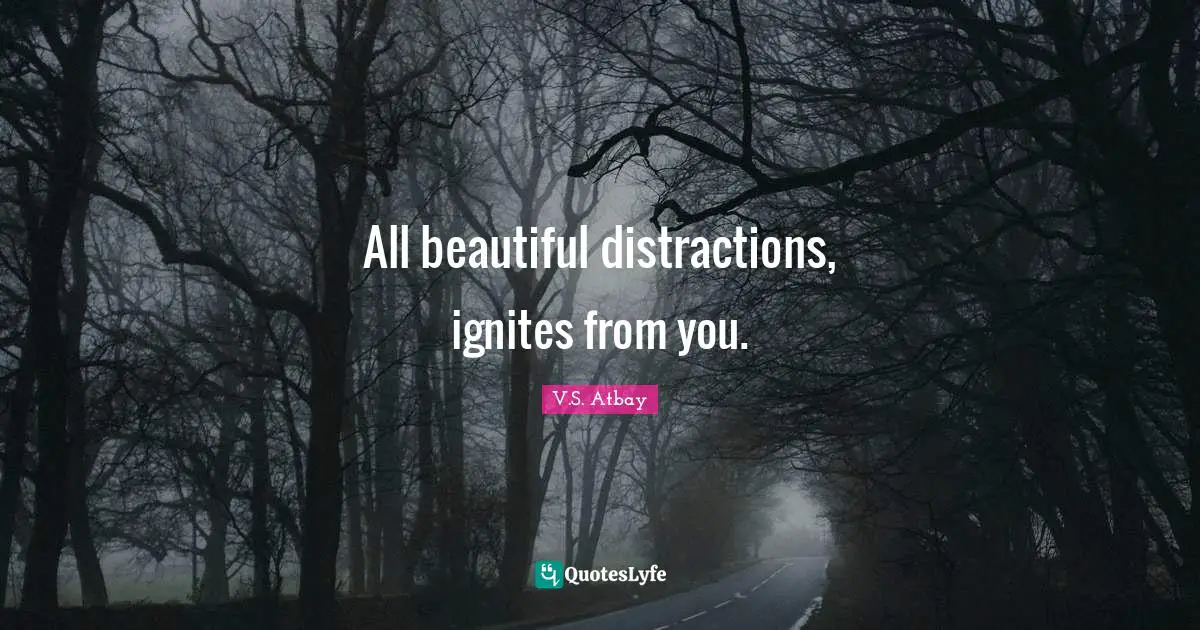 All beautiful distractions, ignites from you.