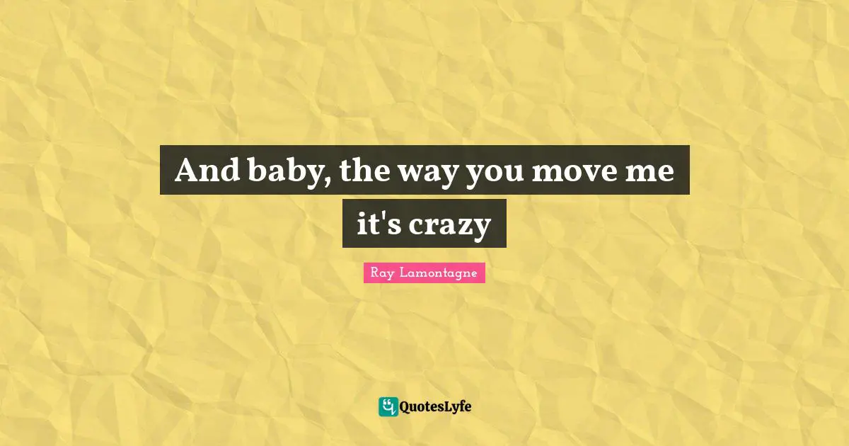 And baby, the way you move me it's crazy