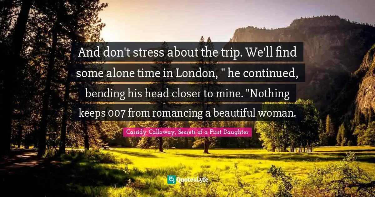 And don't stress about the trip. We'll find some alone time in London, " he continued, bending his head closer to mine. "Nothing keeps 007 from romancing a beautiful woman.