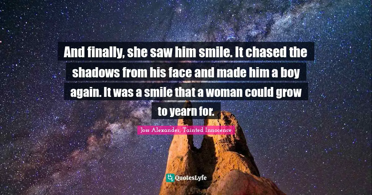 And finally, she saw him smile. It chased the shadows from his face and made him a boy again. It was a smile that a woman could grow to yearn for.