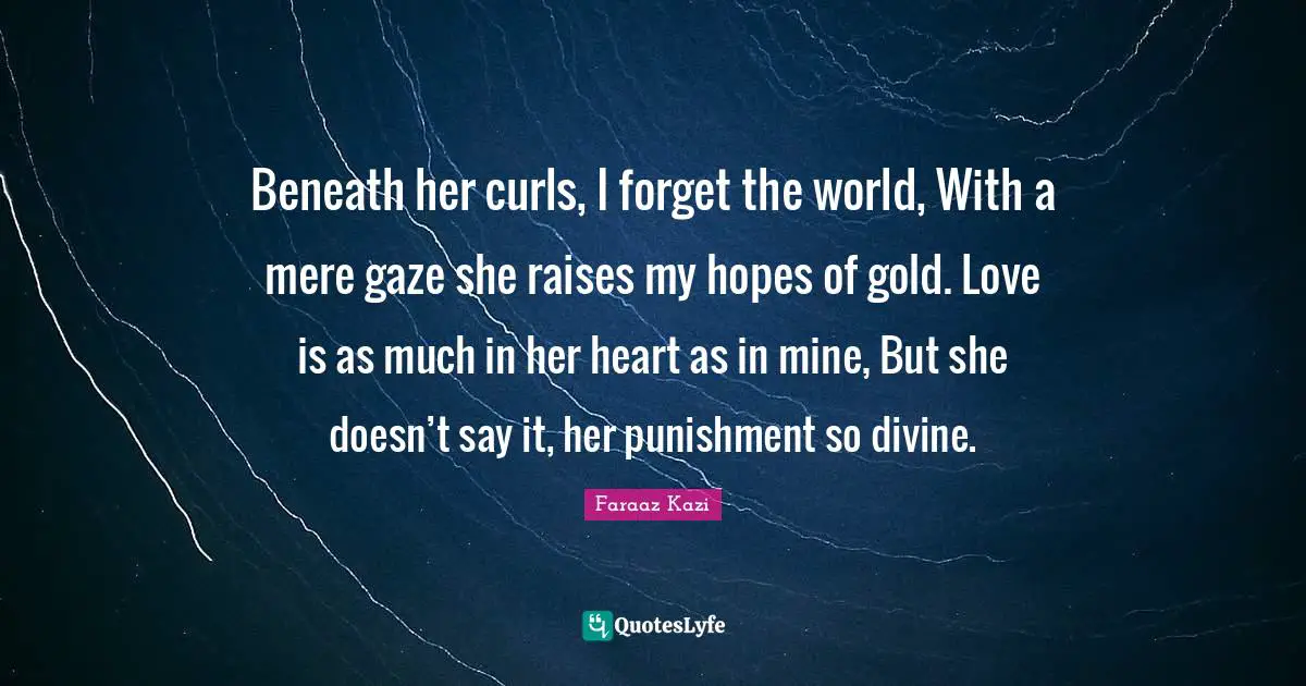 Beneath her curls, I forget the world, With a mere gaze she raises my hopes of gold. Love is as much in her heart as in mine, But she doesn’t say it, her punishment so divine.