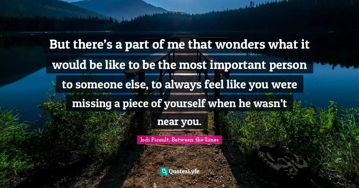 But there’s a part of me that wonders what it would be like to be the most important person to someone else, to always feel like you were missing a piece of yourself when he wasn’t near you.