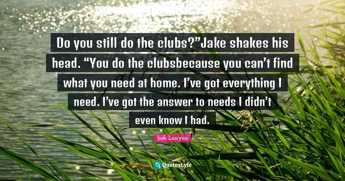 Do you still do the clubs?”Jake shakes his head. “You do the clubsbecause you can’t find what you need at home. I’ve got everything I need. I’ve got the answer to needs I didn’t even know I had.