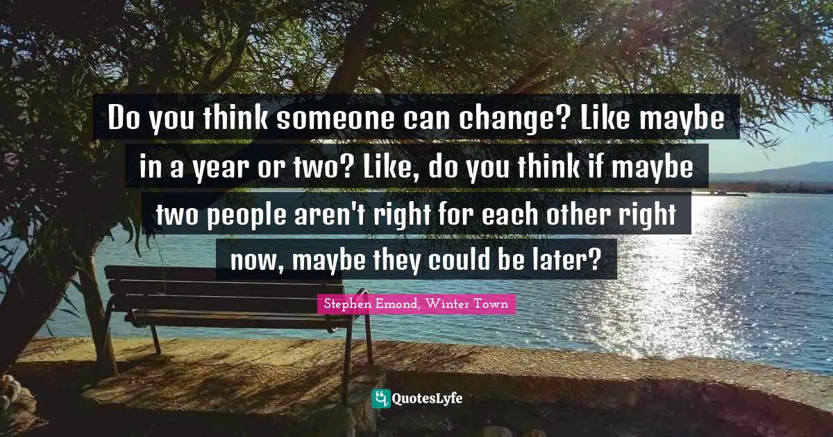 Do you think someone can change? Like maybe in a year or two? Like, do you think if maybe two people aren't right for each other right now, maybe they could be later?