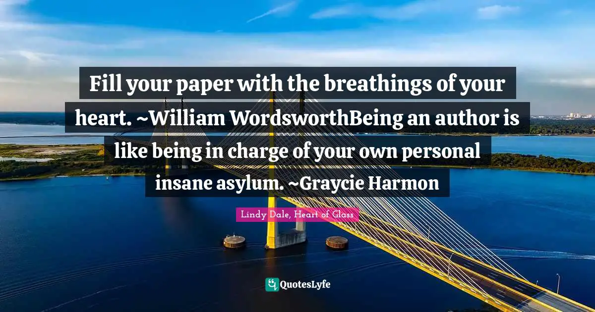 Fill your paper with the breathings of your heart. ~William WordsworthBeing an author is like being in charge of your own personal insane asylum. ~Graycie Harmon