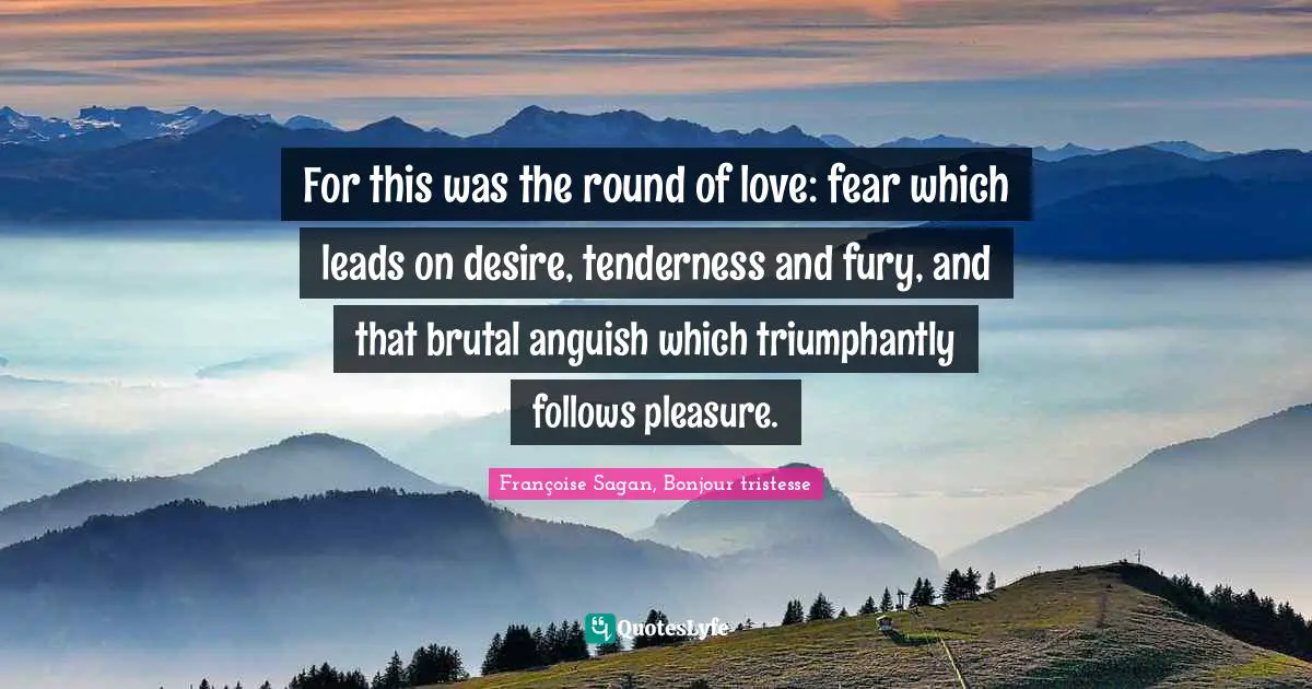 For this was the round of love: fear which leads on desire, tenderness and fury, and that brutal anguish which triumphantly follows pleasure.