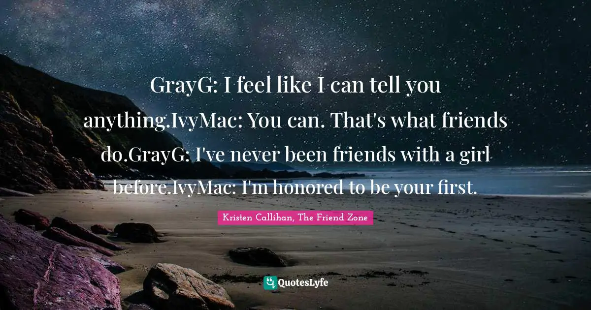 GrayG: I feel like I can tell you anything.IvyMac: You can. That's what friends do.GrayG: I've never been friends with a girl before.IvyMac: I'm honored to be your first.