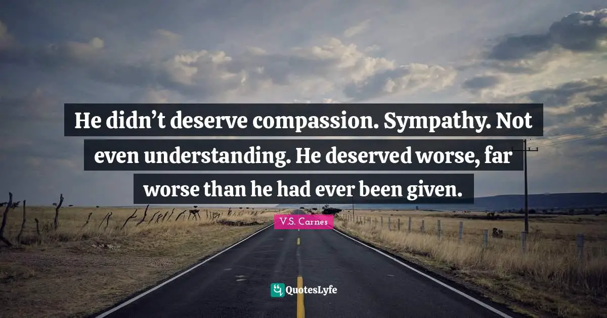He didn’t deserve compassion. Sympathy. Not even understanding. He deserved worse, far worse than he had ever been given.