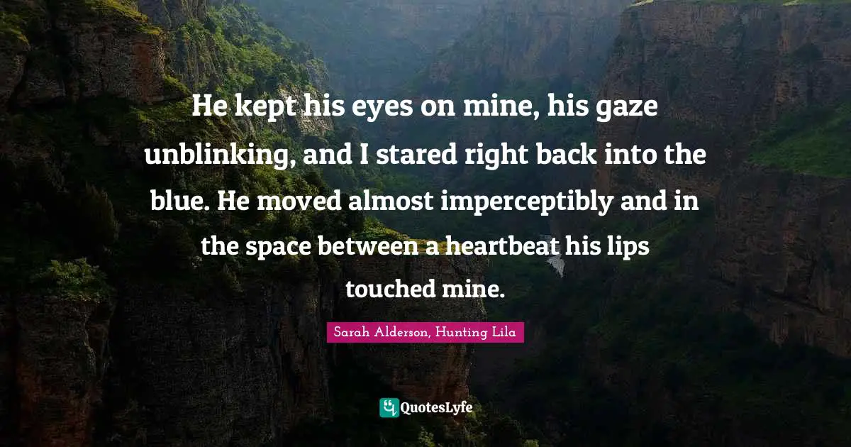He kept his eyes on mine, his gaze unblinking, and I stared right back into the blue. He moved almost imperceptibly and in the space between a heartbeat his lips touched mine.