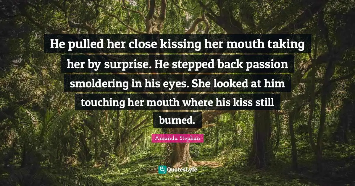 He pulled her close kissing her mouth taking her by surprise. He stepped back passion smoldering in his eyes. She looked at him touching her mouth where his kiss still burned.