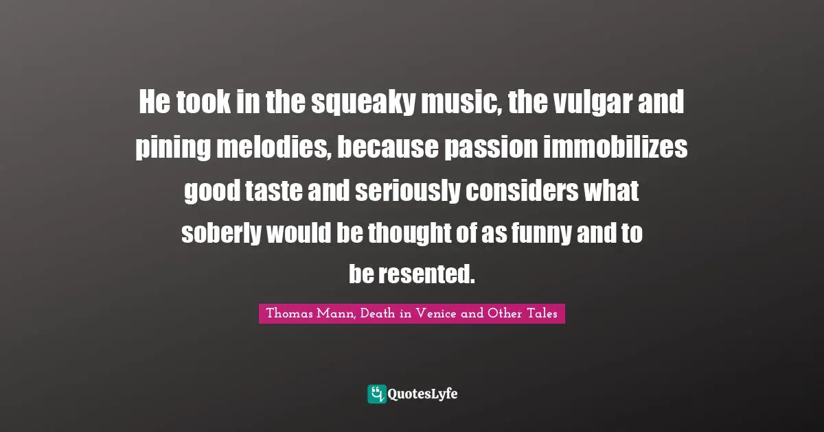 He took in the squeaky music, the vulgar and pining melodies, because passion immobilizes good taste and seriously considers what soberly would be thought of as funny and to be resented.