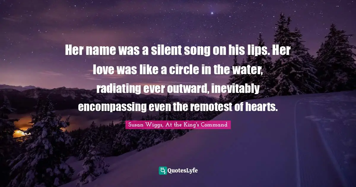 Her name was a silent song on his lips. Her love was like a circle in the water, radiating ever outward, inevitably encompassing even the remotest of hearts.