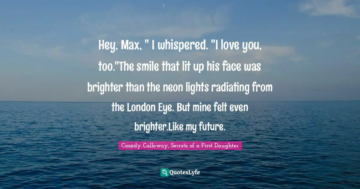 Hey, Max, " I whispered. "I love you, too."The smile that lit up his face was brighter than the neon lights radiating from the London Eye. But mine felt even brighter.Like my future.