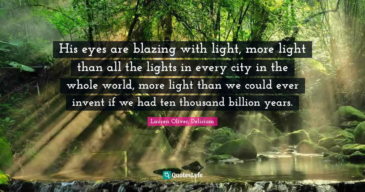 His eyes are blazing with light, more light than all the lights in every city in the whole world, more light than we could ever invent if we had ten thousand billion years.