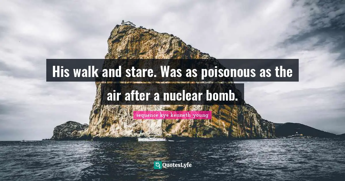 His walk and stare. Was as poisonous as the air after a nuclear bomb.