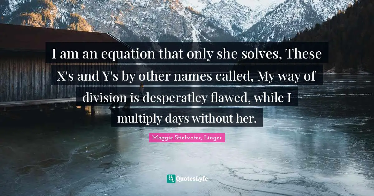 I am an equation that only she solves, These X's and Y's by other names called, My way of division is desperatley flawed, while I multiply days without her.