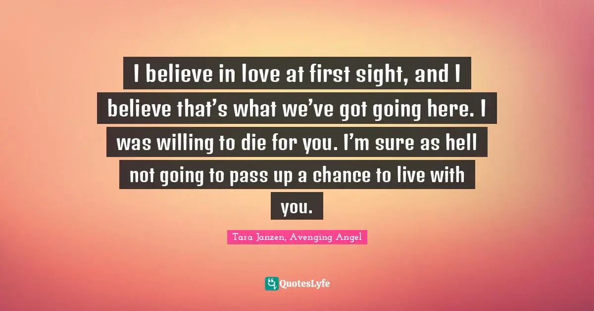 I believe in love at first sight, and I believe that’s what we’ve got going here. I was willing to die for you. I’m sure as hell not going to pass up a chance to live with you.