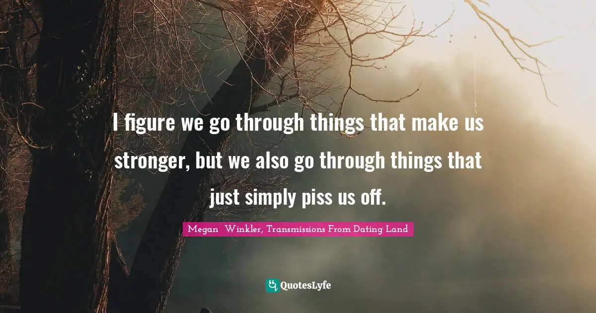 I figure we go through things that make us stronger, but we also go through things that just simply piss us off.