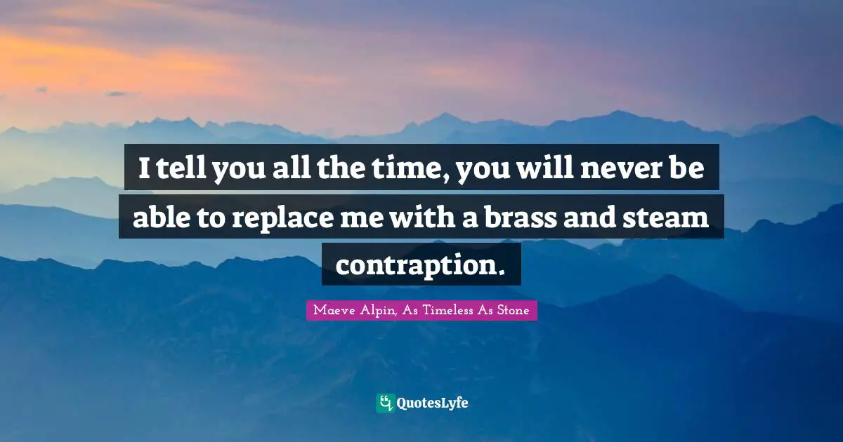 I tell you all the time, you will never be able to replace me with a brass and steam contraption.