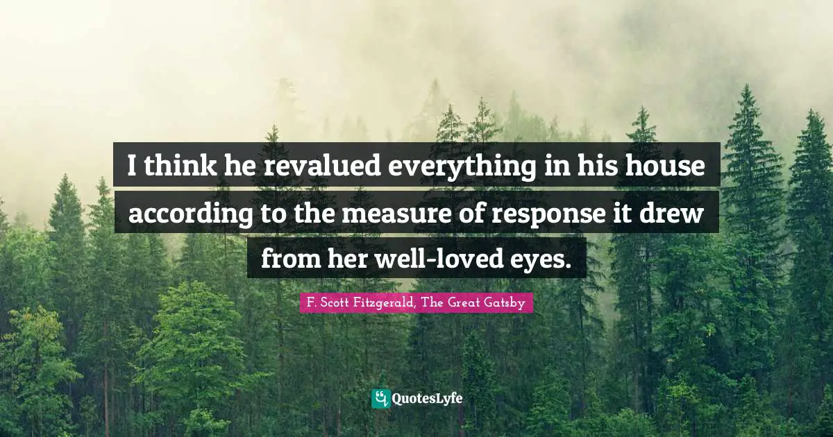 F. Scott Fitzgerald, The Great Gatsby Quotes: I think he revalued everything in his house according to the measure of response it drew from her well-loved eyes.