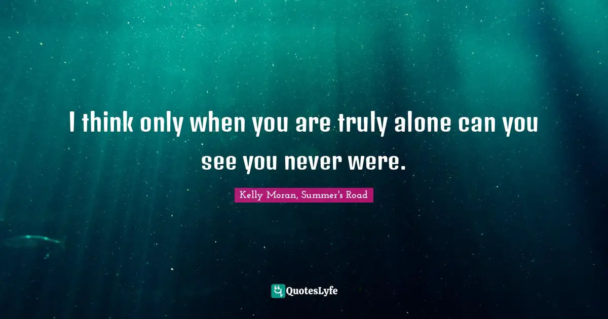 I think only when you are truly alone can you see you never were.