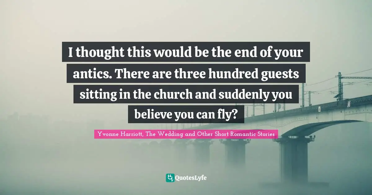 I thought this would be the end of your antics. There are three hundred guests sitting in the church and suddenly you believe you can fly?