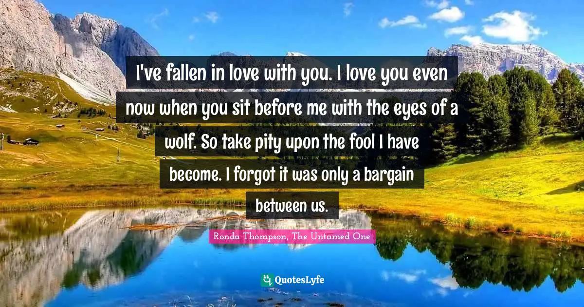 I've fallen in love with you. I love you even now when you sit before me with the eyes of a wolf. So take pity upon the fool I have become. I forgot it was only a bargain between us.