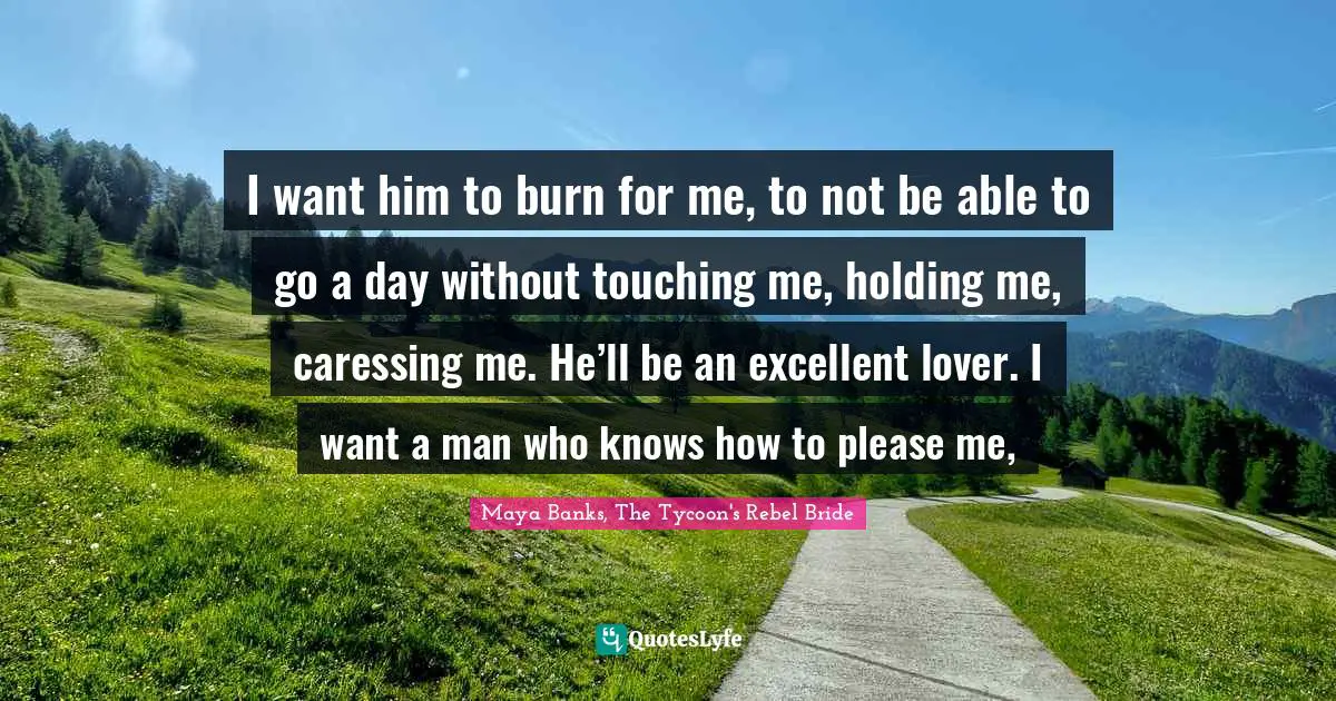 I want him to burn for me, to not be able to go a day without touching me, holding me, caressing me. He’ll be an excellent lover. I want a man who knows how to please me, 