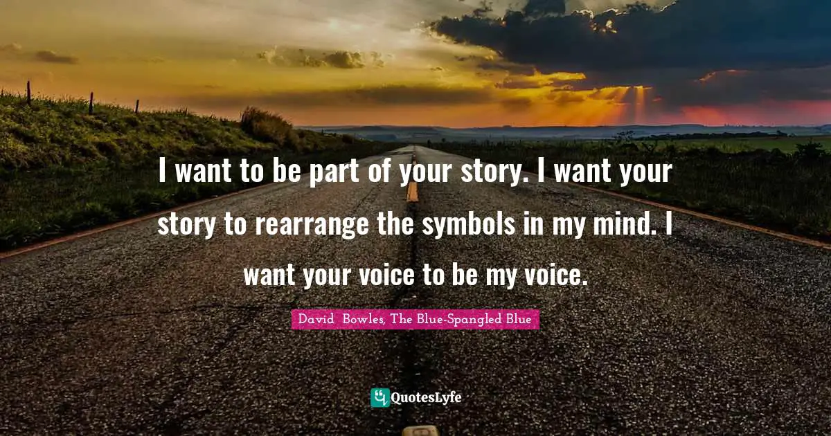 I want to be part of your story. I want your story to rearrange the symbols in my mind. I want your voice to be my voice.