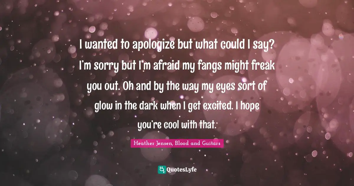 I wanted to apologize but what could I say? I’m sorry but I’m afraid my fangs might freak you out. Oh and by the way my eyes sort of glow in the dark when I get excited. I hope you’re cool with that.